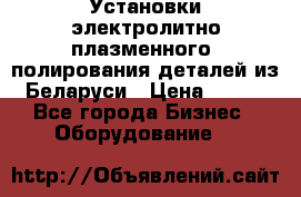 Установки электролитно-плазменного  полирования деталей из Беларуси › Цена ­ 100 - Все города Бизнес » Оборудование   